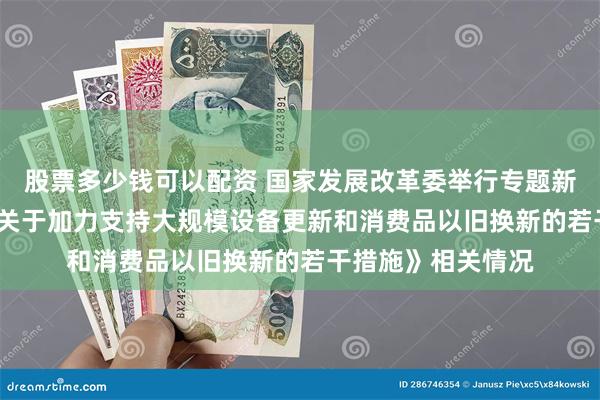 股票多少钱可以配资 国家发展改革委举行专题新闻发布会  介绍《关于加力支持大规模设备更新和消费品以旧换新的若干措施》相关情况