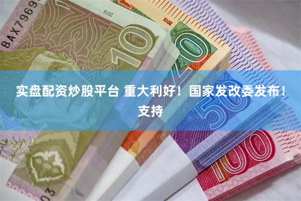 实盘配资炒股平台 重大利好！国家发改委发布！支持