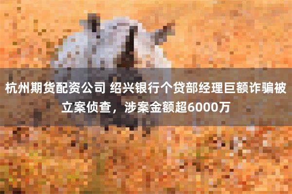 杭州期货配资公司 绍兴银行个贷部经理巨额诈骗被立案侦查，涉案金额超6000万