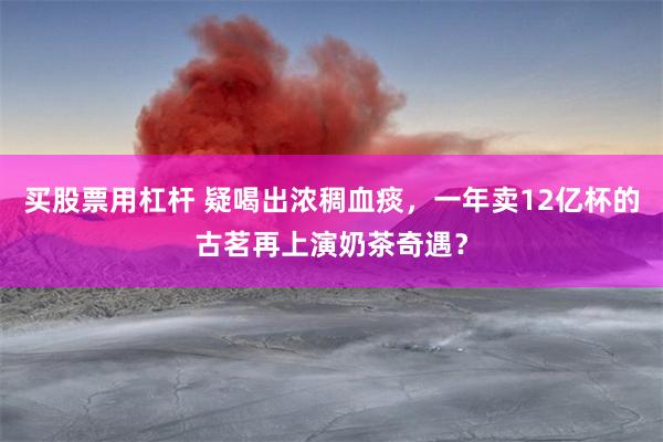 买股票用杠杆 疑喝出浓稠血痰，一年卖12亿杯的古茗再上演奶茶奇遇？