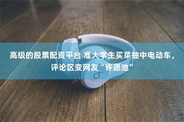 高级的股票配资平台 准大学生买菜抽中电动车，评论区变网友“许愿池”