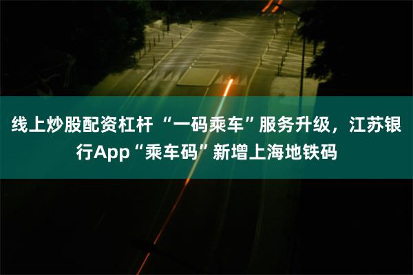 线上炒股配资杠杆 “一码乘车”服务升级，江苏银行App“乘车码”新增上海地铁码