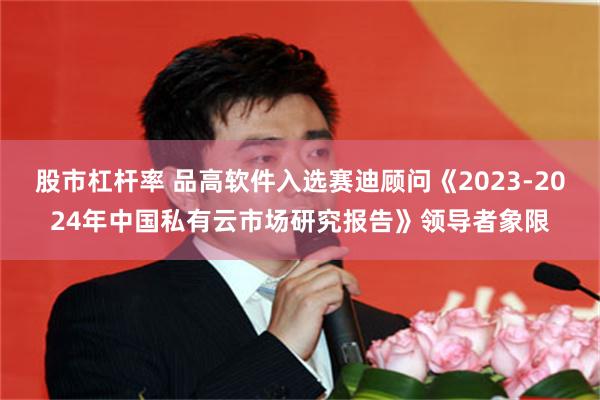 股市杠杆率 品高软件入选赛迪顾问《2023-2024年中国私有云市场研究报告》领导者象限