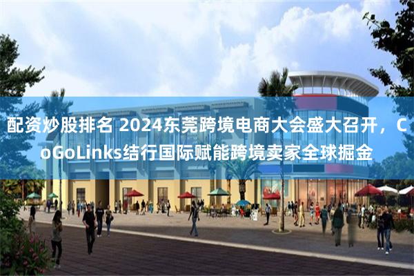 配资炒股排名 2024东莞跨境电商大会盛大召开，CoGoLinks结行国际赋能跨境卖家全球掘金