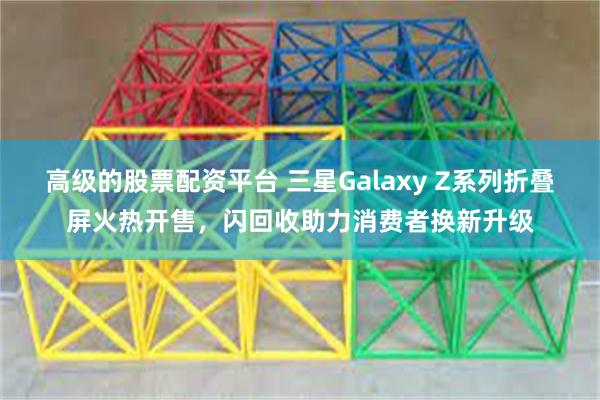 高级的股票配资平台 三星Galaxy Z系列折叠屏火热开售，闪回收助力消费者换新升级