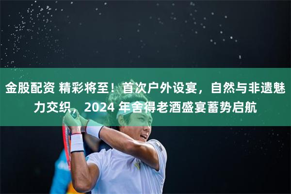 金股配资 精彩将至！首次户外设宴，自然与非遗魅力交织，2024 年舍得老酒盛宴蓄势启航