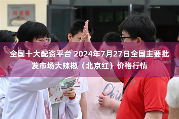 全国十大配资平台 2024年7月27日全国主要批发市场大辣椒（北京红）价格行情