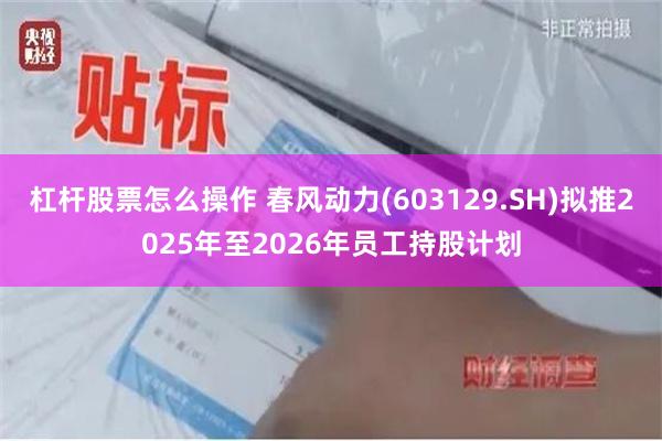 杠杆股票怎么操作 春风动力(603129.SH)拟推2025年至2026年员工持股计划