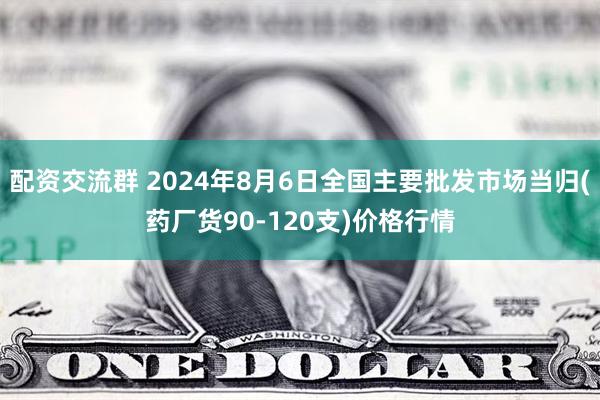 配资交流群 2024年8月6日全国主要批发市场当归(药厂货90-120支)价格行情