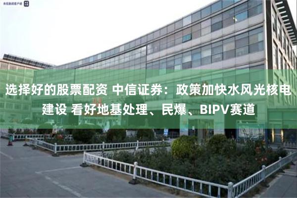 选择好的股票配资 中信证券：政策加快水风光核电建设 看好地基处理、民爆、BIPV赛道