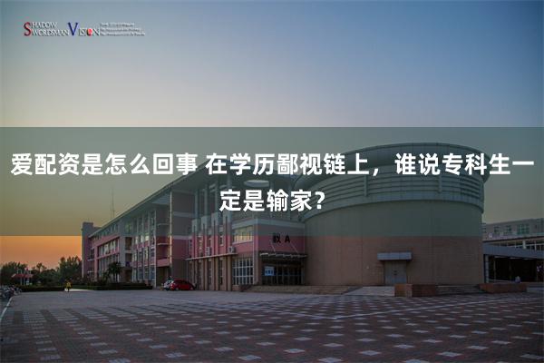 爱配资是怎么回事 在学历鄙视链上，谁说专科生一定是输家？