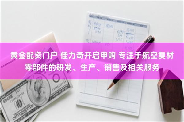 黄金配资门户 佳力奇开启申购 专注于航空复材零部件的研发、生产、销售及相关服务