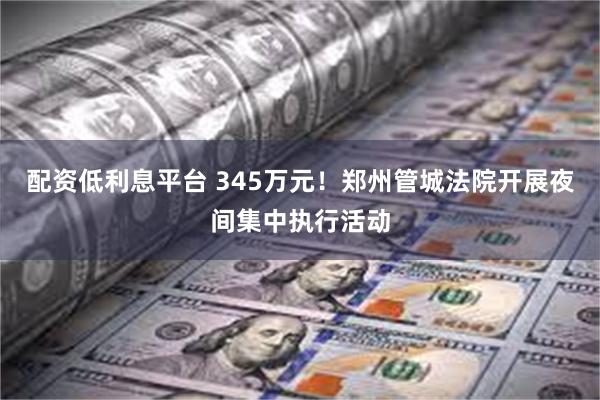 配资低利息平台 345万元！郑州管城法院开展夜间集中执行活动