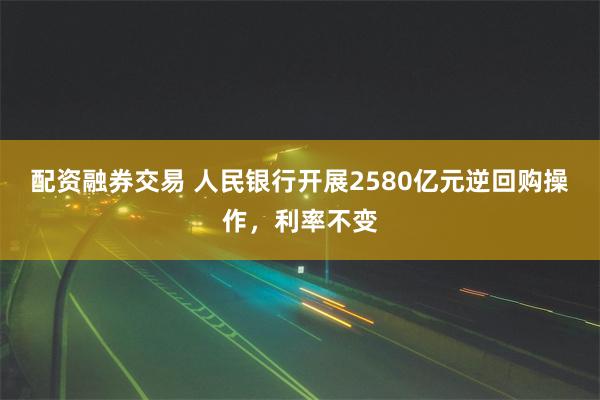 配资融券交易 人民银行开展2580亿元逆回购操作，利率不变