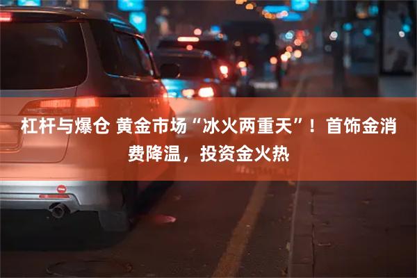 杠杆与爆仓 黄金市场“冰火两重天”！首饰金消费降温，投资金火热