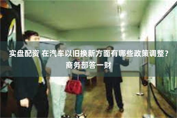 实盘配资 在汽车以旧换新方面有哪些政策调整？商务部答一财