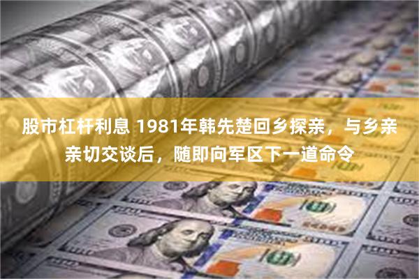 股市杠杆利息 1981年韩先楚回乡探亲，与乡亲亲切交谈后，随即向军区下一道命令