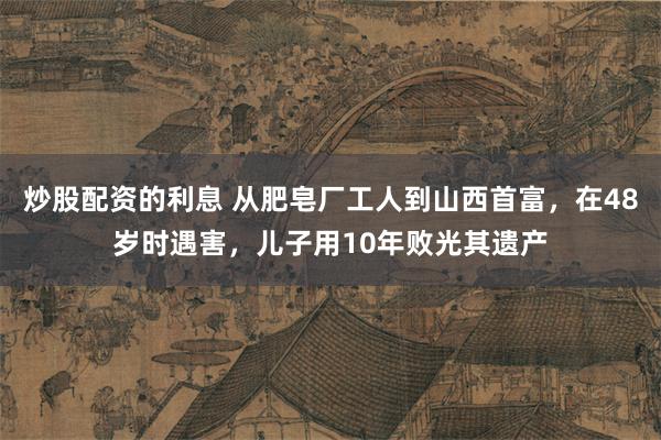 炒股配资的利息 从肥皂厂工人到山西首富，在48岁时遇害，儿子用10年败光其遗产