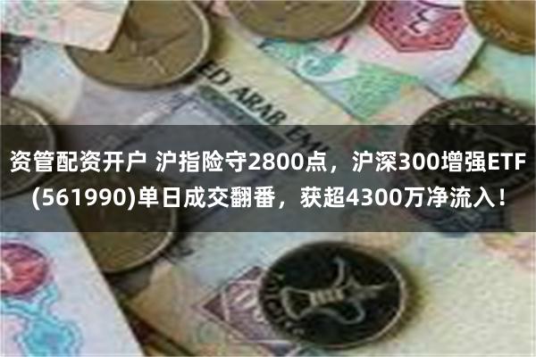 资管配资开户 沪指险守2800点，沪深300增强ETF(561990)单日成交翻番，获超4300万净流入！