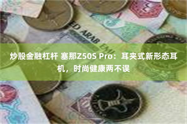 炒股金融杠杆 塞那Z50S Pro：耳夹式新形态耳机，时尚健康两不误