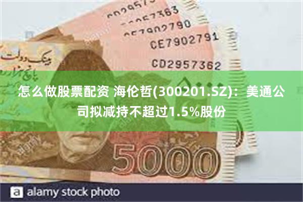 怎么做股票配资 海伦哲(300201.SZ)：美通公司拟减持不超过1.5%股份