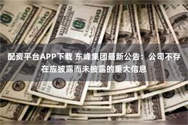 配资平台APP下载 东峰集团最新公告：公司不存在应披露而未披露的重大信息