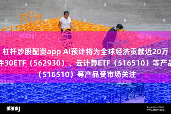 杠杆炒股配资app AI预计将为全球经济贡献近20万亿美元，软件30ETF（562930）、云计算ETF（516510）等产品受市场关注