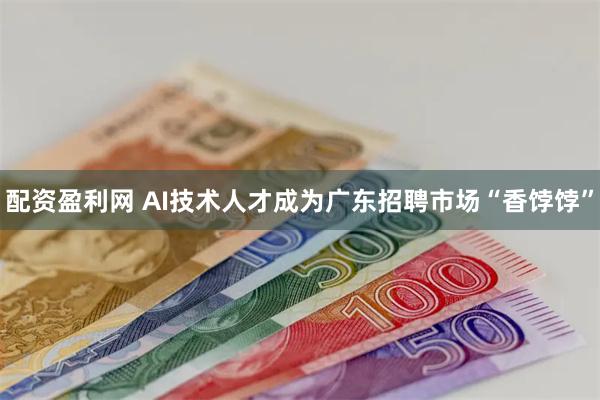 配资盈利网 AI技术人才成为广东招聘市场“香饽饽”