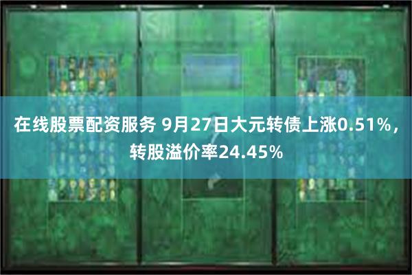 在线股票配资服务 9月27日大元转债上涨0.51%，转股溢价率24.45%