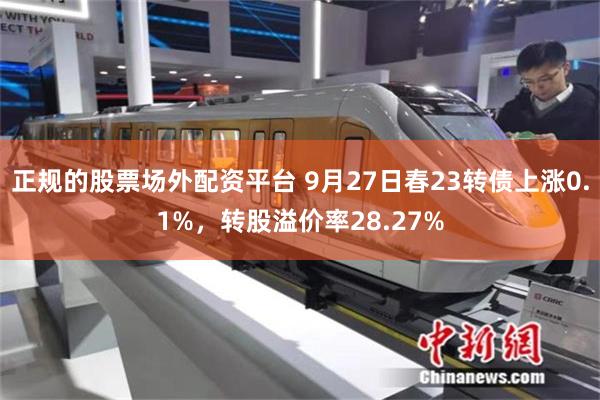 正规的股票场外配资平台 9月27日春23转债上涨0.1%，转股溢价率28.27%