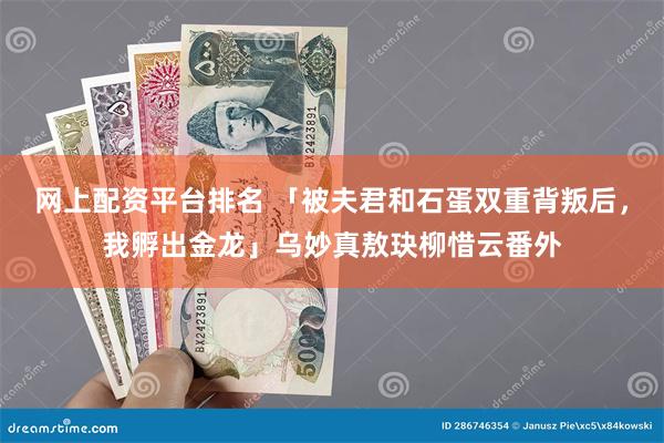 网上配资平台排名 「被夫君和石蛋双重背叛后，我孵出金龙」乌妙真敖玦柳惜云番外