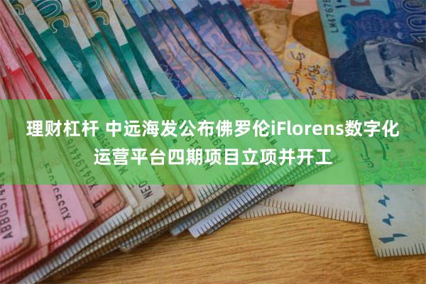 理财杠杆 中远海发公布佛罗伦iFlorens数字化运营平台四期项目立项并开工