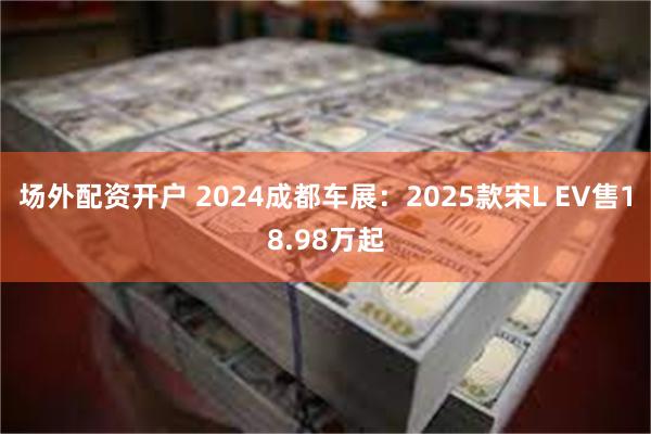 场外配资开户 2024成都车展：2025款宋L EV售18.98万起