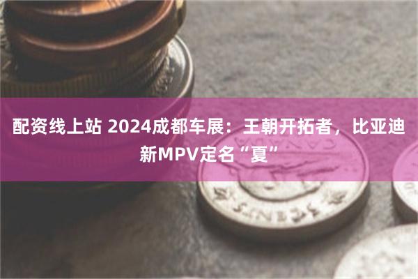 配资线上站 2024成都车展：王朝开拓者，比亚迪新MPV定名“夏”