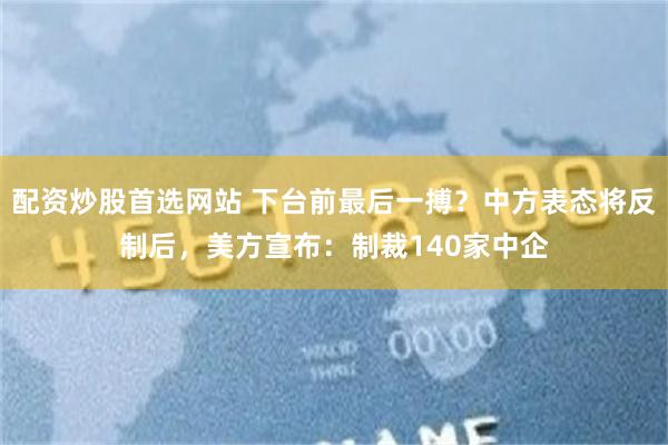 配资炒股首选网站 下台前最后一搏？中方表态将反制后，美方宣布：制裁140家中企