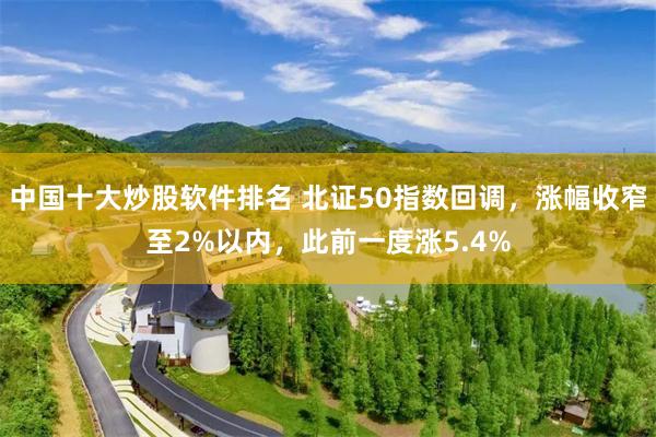 中国十大炒股软件排名 北证50指数回调，涨幅收窄至2%以内，此前一度涨5.4%