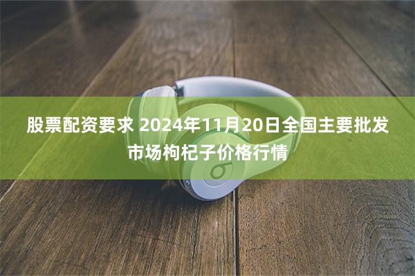 股票配资要求 2024年11月20日全国主要批发市场枸杞子价格行情