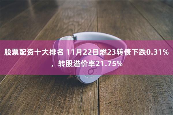 股票配资十大排名 11月22日燃23转债下跌0.31%，转股溢价率21.75%