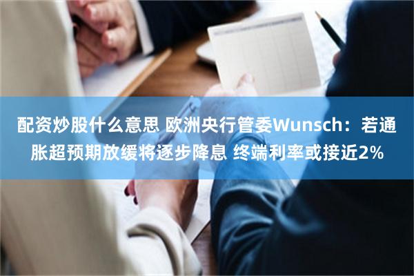 配资炒股什么意思 欧洲央行管委Wunsch：若通胀超预期放缓将逐步降息 终端利率或接近2%