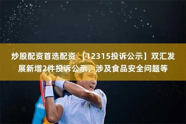 炒股配资首选配资 【12315投诉公示】双汇发展新增2件投诉公示，涉及食品安全问题等