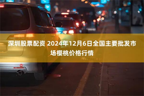 深圳股票配资 2024年12月6日全国主要批发市场樱桃价格行情