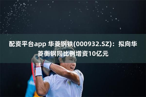 配资平台app 华菱钢铁(000932.SZ)：拟向华菱衡钢同比例增资10亿元