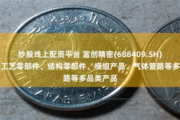 炒股线上配资平台 富创精密(688409.SH)：可提供工艺零部件、结构零部件、模组产品、气体管路等多品类产品