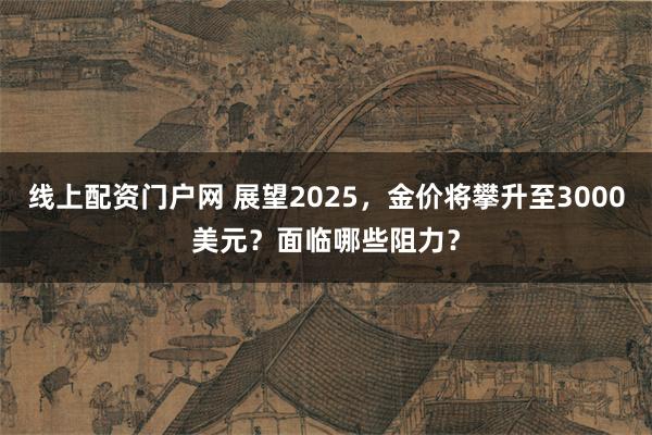 线上配资门户网 展望2025，金价将攀升至3000美元？面临哪些阻力？