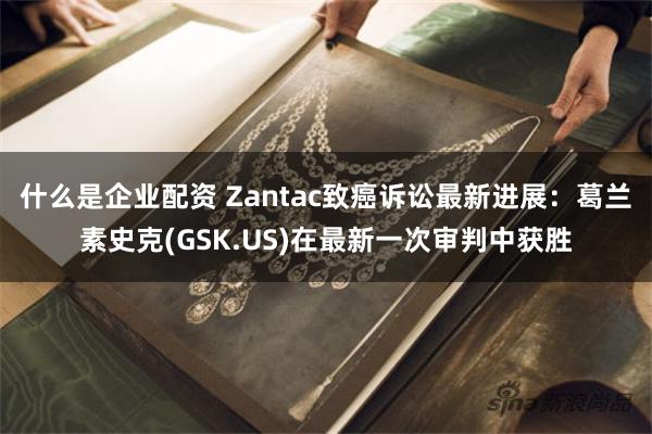 什么是企业配资 Zantac致癌诉讼最新进展：葛兰素史克(GSK.US)在最新一次审判中获胜