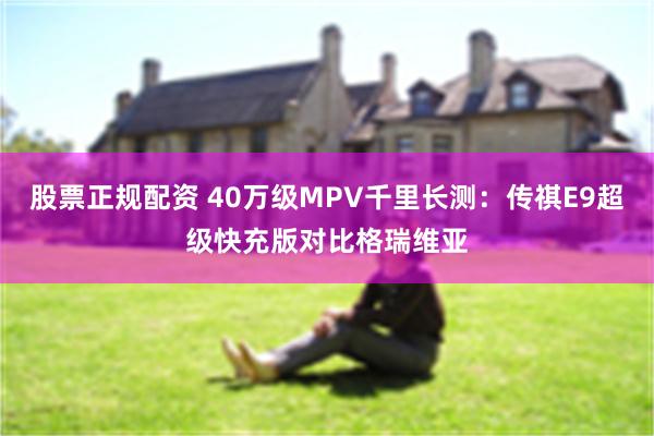 股票正规配资 40万级MPV千里长测：传祺E9超级快充版对比格瑞维亚