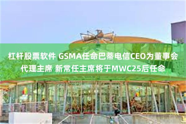 杠杆股票软件 GSMA任命巴蒂电信CEO为董事会代理主席 新常任主席将于MWC25后任命