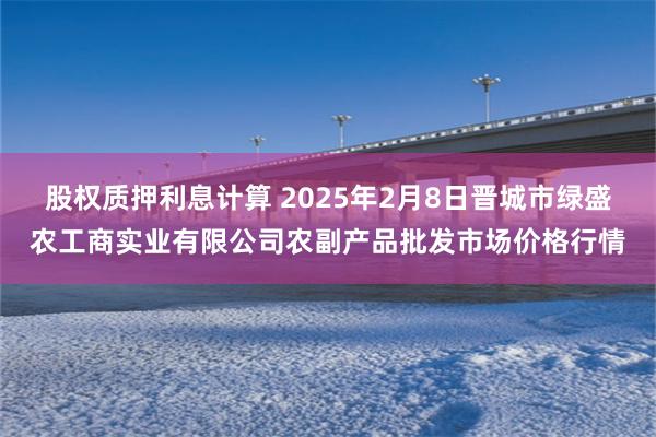 股权质押利息计算 2025年2月8日晋城市绿盛农工商实业有限公司农副产品批发市场价格行情