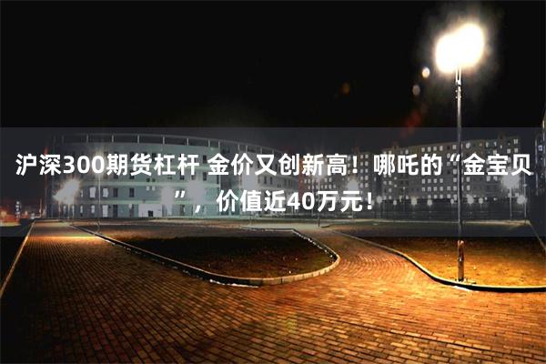 沪深300期货杠杆 金价又创新高！哪吒的“金宝贝”，价值近40万元！