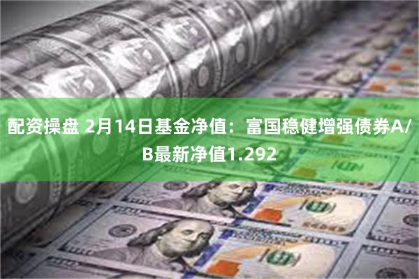 配资操盘 2月14日基金净值：富国稳健增强债券A/B最新净值1.292